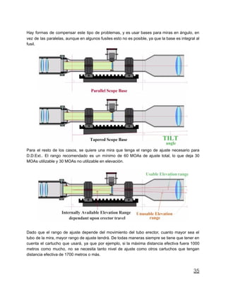 Hay formas de compensar este tipo de problemas, y es usar bases para miras en ángulo, en
vez de las paralelas, aunque en algunos fusiles esto no es posible, ya que la base es integral al
fusil.
Para el resto de los casos, se quiere una mira que tenga el rango de ajuste necesario para
D.D.Ext.. El rango recomendado es un mínimo de 60 MOAs de ajuste total, lo que deja 30
MOAs utilizable y 30 MOAs no utilizable en elevación.
Dado que el rango de ajuste depende del movimiento del tubo erector, cuanto mayor sea el
tubo de la mira, mayor rango de ajuste tendrá. De todas maneras siempre se tiene que tener en
cuenta el cartucho que usará, ya que por ejemplo, si la máxima distancia efectiva fuera 1000
metros como mucho, no se necesita tanto nivel de ajuste como otros cartuchos que tengan
distancia efectiva de 1700 metros o más.
35
 