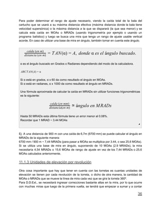 Para poder determinar el rango de ajuste necesario, viendo la caída total de la bala del
cartucho que se usará a su máxima distancia efectiva (máxima distancia donde la bala tiene
velocidad supersónica) o la máxima distancia a la que se disparará (la que sea menor) y se
calcula esta caída en MOAs o MRADs (usando trigonometría por ejemplo o usando un
programa balístico) y luego se busca una mira que tenga un rango de ajuste usable vertical
acorde. En caso de utilizar una base de mira en ángulo, también tomar en cuenta este ángulo.
AN(α) , donde α es el ángulo buscado.
caída (en m)
distancia (en m) = T = A
α es el ángulo buscado en Grados o Radianes dependiendo del modo de la calculadora.
RCTAN(A)A = α
Si α está en grados, α x 60 da como resultado el ángulo en MOAs.
Si α está en radianes, α x 1000 da como resultado el ángulo en MRADs.
Una fórmula aproximada de calcular la caída en MRADs sin utilizar funciones trigonométricas
es la siguiente:
ngulo en MRADs
caída (en mm)
distancia(en m) ≃ á
Hasta 50 MRADs esta última fórmula tiene un error menor al 0.08%.
Recordar que 1 MRAD ~ 3.44 MOAs
◢
Ej: A una distancia de 900 m con una caída de 6,7m (6700 mm) se puede calcular el ángulo en
MRADs de la siguiente manera:
6700 mm / 900 m ~ 7,44 MRADs (para pasar a MOAs se multiplica por 3.44, o sea 25,6 MOAs).
Si se utiliza una base de mira en ángulo, suponiendo de 10 MOAs (2.9 MRADs), la mira
necesitaría 4,54 MRADs o 15,6 MOAs de rango de ajuste en vez de los 7,44 MRADs o 25,6
MOAs calculados anteriormente.
11.1.3 Unidades de elevación por revolución
Otra cosa importante que hay que tener en cuenta con las torretas es cuantas unidades de
elevación se tienen por cada revolución de la torreta, o dicho de otra manera, la cantidad de
MOAs o MRADs que se mueve la línea de mira cada vez que se gira la torreta 360º.
Para D.D.Ext., se necesitará ingresar correcciones bastante altas en la mira, por lo que ocurre
con muchas miras que luego de la primera vuelta, se tendrá que empezar a sumar y a contar
36
 