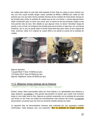 las vueltas para saber en qué valor está regulado el fusil. Esto se vuelve un poco confuso, por
eso una mira cuyas torretas tengan mayor cantidad de MOAs o MRADs por vuelta es más
práctica que una que tiene menos cantidad. Muchos de los modelos de miras tienen marcas en
las torretas para contar la cantidad de vueltas que se dio a la misma, o incluso algunas tienen
doble numeración para no tener que sumar (por lo menos en las dos primeras vueltas si esa
mira permite más de dos). Otro detalle es que algunas miras no tienen “ZeroStop” (luego de
puesto a cero el fusil, se configuran las torretas para que la torreta no baje más, con una tranca
mecánica, por lo que se puede bajar la torreta hasta este tope para volver al cero original del
fusil), entonces volver al 0 original se vuelve difícil si se pierde la cuenta de la cantidad de
vueltas.
Algunos ejemplos:
“Leupold Mark 4” tiene 15 MOAs por giro.
“US Optics SN-3” tiene 22 MOAs por giro.
Algunas “Nightforce” tienen 20 MOAs por giro.
11.2. Mejores miras ópticas de la historia
**SNIPER 101 Part 17 - TOP Sniper Scopes in History - Overview**
Existen ciertas ideas equivocadas sobre las miras ópticas y su aplicabilidad para disparos a
larga distancia. La primera y más grande equivocación es pensar que cuanto más aumento
tenga la mira mejor será la mira. Algunos se podrían sorprender con la cantidad de aumentos
que tenían en las miras sus fusiles los francotiradores más exitosos del mundo. La segunda
equivocación, es pensar que una mira con aumento variable siempre es mejor.
La siguiente lista de francotiradores famosos está ordenada por sus supuestas muertes
confirmadas. Cabe destacar aquí una aclaración: Rex no pretende en ningún momento
37
 