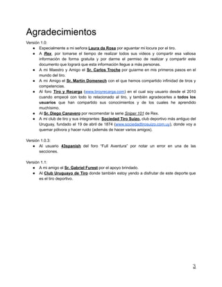 Agradecimientos
Versión 1.0:
● Especialmente a mi señora Laura da Rosa por aguantar mi locura por el tiro.
● A Rex, por tomarse el tiempo de realizar todos sus videos y compartir esa valiosa
información de forma gratuita y por darme el permiso de realizar y compartir este
documento que logrará que esta información llegue a más personas.
● A mi Maestro y Amigo el Sr. Carlos Troche por guiarme en mis primeros pasos en el
mundo del tiro.
● A mi Amigo el Sr. Martín Domenech con el que hemos compartido infinidad de tiros y
competencias.
● Al foro Tiro y Recarga (www.tiroyrecarga.com) en el cual soy usuario desde el 2010
cuando empecé con todo lo relacionado al tiro, y también agradecerles a todos los
usuarios que han compartido sus conocimientos y de los cuales he aprendido
muchísimo.
● Al Sr. Diego Canavero por recomendar la serie Sniper 101 de Rex.
● A mi club de tiro y sus integrantes: Sociedad Tiro Suizo, club deportivo más antiguo del
Uruguay, fundado el 19 de abril de 1874 (www.sociedadtirosuizo.com.uy), donde voy a
quemar pólvora y hacer ruido (además de hacer varios amigos).
Versión 1.0.3:
● Al usuario 43spanish del foro “Full Aventura” por notar un error en una de las
secciones.
Versión 1.1:
● A mi amigo el Sr. Gabriel Furest por el apoyo brindado.
● Al Club Uruguayo de Tiro donde también estoy yendo a disfrutar de este deporte que
es el tiro deportivo.
3
 