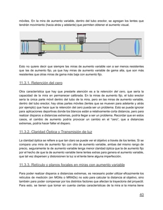 móviles. En la mira de aumento variable, dentro del tubo erector, se agregan los lentes que
tendrán movimiento (hacia atrás y adelante) que permiten obtener el aumento visual.
Esto no quiere decir que siempre las miras de aumento variable van a ser menos resistentes
que las de aumento fijo, ya que hay miras de aumento variable de gama alta, que son más
resistentes que otras miras de gama más baja con aumento fijo.
11.3.1. Retención del cero
Otra característica que hay que prestarle atención es a la retención del cero, que sería la
capacidad de la mira en permanecer calibrada. En la miras de aumento fijo, el tubo erector
sería la única parte móvil dentro del tubo de la mira, pero en las miras de aumento variable,
dentro del tubo erector, hay otras partes móviles (lentes que se mueven para adelante y atrás
por ejemplo) que hace que la retención del cero pueda ser un problema. Esto se puede ignorar
para aplicaciones deportivas donde los blancos están a relativamente corta distancia, pero para
realizar disparos a distancias extremas, podría llegar a ser un problema. Recordar que en estos
casos, el cambio de aumento podría provocar un cambio en el “cero”, que a distancias
extremas, podría hacer fallar el disparo.
11.3.2. Claridad Óptica y Transmisión de luz
La claridad óptica se refiere a que tan claro se puede ver el objetivo a través de los lentes. Si se
compara una mira de aumento fijo con otra de aumento variable, ambas del mismo rango de
precio, seguramente la de aumento variable tenga menor claridad óptica que la de aumento fijo
por el hecho de que la de aumento variable tiene lentes extras para genera el aumento variable,
que tal vez dispersen y distorsionen la luz si el lente tiene alguna imperfección.
11.3.3. Retículo y planos focales en miras con aumento variable
Para poder realizar disparos a distancias extremas, es necesario poder utilizar eficazmente los
retículos de medición (en MOAs o MRADs) no solo para calcular la distancia al objetivo, sino
también para poder compensar por los distintos factores que afectan la trayectoria del proyectil.
Para esto, se tienen que tomar en cuenta ciertas características de la mira si la misma tiene
40
 