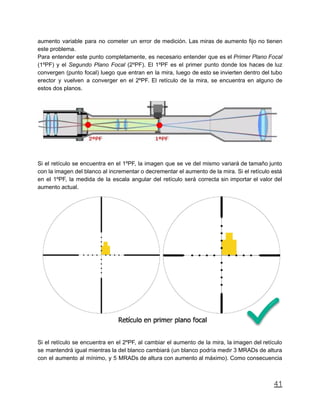 aumento variable para no cometer un error de medición. Las miras de aumento fijo no tienen
este problema.
Para entender este punto completamente, es necesario entender que es el Primer Plano Focal
(1ºPF) y el Segundo Plano Focal (2ºPF). El 1ºPF es el primer punto donde los haces de luz
convergen (punto focal) luego que entran en la mira, luego de esto se invierten dentro del tubo
erector y vuelven a converger en el 2ºPF. El retículo de la mira, se encuentra en alguno de
estos dos planos.
Si el retículo se encuentra en el 1ºPF, la imagen que se ve del mismo variará de tamaño junto
con la imagen del blanco al incrementar o decrementar el aumento de la mira. Si el retículo está
en el 1ºPF, la medida de la escala angular del retículo será correcta sin importar el valor del
aumento actual.
Si el retículo se encuentra en el 2ºPF, al cambiar el aumento de la mira, la imagen del retículo
se mantendrá igual mientras la del blanco cambiará (un blanco podría medir 3 MRADs de altura
con el aumento al mínimo, y 5 MRADs de altura con aumento al máximo). Como consecuencia
41
 