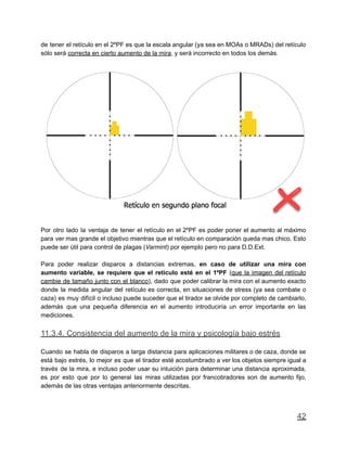 de tener el retículo en el 2ºPF es que la escala angular (ya sea en MOAs o MRADs) del retículo
sólo será correcta en cierto aumento de la mira, y será incorrecto en todos los demás.
Por otro lado la ventaja de tener el retículo en el 2ºPF es poder poner el aumento al máximo
para ver mas grande el objetivo mientras que el retículo en comparación queda mas chico. Esto
puede ser útil para control de plagas (Varmint) por ejemplo pero no para D.D.Ext.
Para poder realizar disparos a distancias extremas, en caso de utilizar una mira con
aumento variable, se requiere que el retículo esté en el 1ºPF (que la imagen del retículo
cambie de tamaño junto con el blanco), dado que poder calibrar la mira con el aumento exacto
donde la medida angular del retículo es correcta, en situaciones de stress (ya sea combate o
caza) es muy difícil o incluso puede suceder que el tirador se olvide por completo de cambiarlo,
además que una pequeña diferencia en el aumento introduciría un error importante en las
mediciones.
11.3.4. Consistencia del aumento de la mira y psicología bajo estrés
Cuando se habla de disparos a larga distancia para aplicaciones militares o de caza, donde se
está bajo estrés, lo mejor es que el tirador esté acostumbrado a ver los objetos siempre igual a
través de la mira, e incluso poder usar su intuición para determinar una distancia aproximada,
es por esto que por lo general las miras utilizadas por francotiradores son de aumento fijo,
además de las otras ventajas anteriormente descritas.
42
 