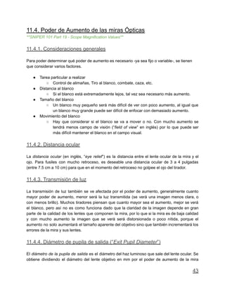 11.4. Poder de Aumento de las miras Ópticas
**SNIPER 101 Part 19 - Scope Magnification Values**
11.4.1. Consideraciones generales
Para poder determinar qué poder de aumento es necesario -ya sea fijo o variable-, se tienen
que considerar varios factores.
● Tarea particular a realizar
○ Control de alimañas, Tiro al blanco, combate, caza, etc.
● Distancia al blanco
○ Si el blanco está extremadamente lejos, tal vez sea necesario más aumento.
● Tamaño del blanco
○ Un blanco muy pequeño será más difícil de ver con poco aumento, al igual que
un blanco muy grande puede ser difícil de enfocar con demasiado aumento.
● Movimiento del blanco
○ Hay que considerar si el blanco se va a mover o no. Con mucho aumento se
tendrá menos campo de visión (“field of view” en inglés) por lo que puede ser
más difícil mantener el blanco en el campo visual.
11.4.2. Distancia ocular
La distancia ocular (en inglés, “eye relief”) es la distancia entre el lente ocular de la mira y el
ojo. Para fusiles con mucho retroceso, es deseable una distancia ocular de 3 a 4 pulgadas
(entre 7.5 cm a 10 cm) para que en el momento del retroceso no golpee el ojo del tirador.
11.4.3. Transmisión de luz
La transmisión de luz también se ve afectada por el poder de aumento, generalmente cuanto
mayor poder de aumento, menor será la luz transmitida (se verá una imagen menos clara, o
con menos brillo). Muchos tiradores piensan que cuanto mayor sea el aumento, mejor se verá
el blanco, pero así no es como funciona dado que la claridad de la imagen depende en gran
parte de la calidad de los lentes que componen la mira, por lo que si la mira es de baja calidad
y con mucho aumento la imagen que se verá será distorsionada o poco nítida, porque el
aumento no solo aumentará el tamaño aparente del objetivo sino que también incrementará los
errores de la mira y sus lentes.
11.4.4. Diámetro de pupila de salida (“Exit Pupil Diameter”)
El diámetro de la pupila de salida es el diámetro del haz luminoso que sale del lente ocular. Se
obtiene dividiendo el diámetro del lente objetivo en mm por el poder de aumento de la mira
43
 