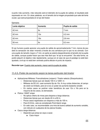 (cuanto más aumento, más reducido será el diámetro de la pupila de salida); el resultado está
expresado en mm. En otras palabras, es el tamaño de la imagen proyectada que sale del lente
ocular, que será proyectada en el ojo del tirador.
Ejemplos
Lente objetivo Aumento Pupila de salida
42 mm 6x 7 mm
42 mm 10x 4.2 mm
42 mm 16x 2.6 mm
50 mm 6x 8.3 mm
El ojo humano puede apreciar una pupila de salida de aproximadamente 7 mm, menos de eso
dará la sensación de estar mirando a través de una cerradura por lo que no es cómodo. Con
una pupila de tamaño mayor a 7 mm, en parte se estaría desperdiciando el tamaño de la pupila
de salida, aunque puede hacer que sea más fácil que “el ojo la encuentre”. De esta forma, se
podrá adquirir el objetivo más rápidamente, aunque en el caso de que el paralaje no esté bien
ajustado, si el ojo no está bien centrado podría afectar el punto de impacto.
Recordar que: Cuanto más aumento, menor será la pupila de salida.
11.4.5. Poder de aumento según la tarea particular del tirador
● Aplicaciones Militares: Francotiradores (snipers) / Tirador selecto (Sharpshooters):
○ Distancias típicas que van desde 100 m a 1200+ m
○ Militares de EE.UU. usan aumento fijo de 10x. A muy cortas distancias, el campo
de visión es limitado, pero en si es un poder de aumento bastante versátil.
○ En ciertos casos se podrían notar beneficios de usar 12x o 16x pero en la
mayoría de los casos, es demasiado.
● Policia / SWAT sniper
○ No aplica criterio de miras para disparos a larga distancia.
○ Distancias típicas que van desde 40 m a 60 m.
○ Pocos casos registrados con disparos a más de 100 m.
○ Para D.D.Ext., esto es considerado Point blank range.
○ En este caso, es recomendable una mira de buena calidad de aumento variable,
con retículo en cualquiera de los planos focales.
● Caza a larga distancia
○ Depende que presa se vaya a cazar.
■ Caza mayor
44
 