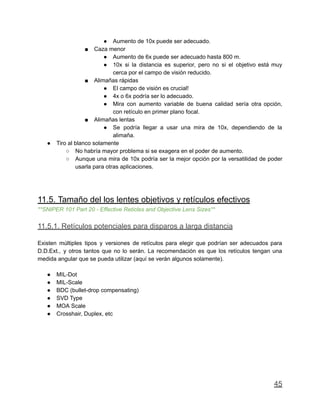 ● Aumento de 10x puede ser adecuado.
■ Caza menor
● Aumento de 6x puede ser adecuado hasta 800 m.
● 10x si la distancia es superior, pero no si el objetivo está muy
cerca por el campo de visión reducido.
■ Alimañas rápidas
● El campo de visión es crucial!
● 4x o 6x podría ser lo adecuado.
● Mira con aumento variable de buena calidad sería otra opción,
con retículo en primer plano focal.
■ Alimañas lentas
● Se podría llegar a usar una mira de 10x, dependiendo de la
alimaña.
● Tiro al blanco solamente
○ No habría mayor problema si se exagera en el poder de aumento.
○ Aunque una mira de 10x podría ser la mejor opción por la versatilidad de poder
usarla para otras aplicaciones.
11.5. Tamaño del los lentes objetivos y retículos efectivos
**SNIPER 101 Part 20 - Effective Reticles and Objective Lens Sizes**
11.5.1. Retículos potenciales para disparos a larga distancia
Existen múltiples tipos y versiones de retículos para elegir que podrían ser adecuados para
D.D.Ext., y otros tantos que no lo serán. La recomendación es que los retículos tengan una
medida angular que se pueda utilizar (aquí se verán algunos solamente).
● MIL-Dot
● MIL-Scale
● BDC (bullet-drop compensating)
● SVD Type
● MOA Scale
● Crosshair, Duplex, etc
45
 
