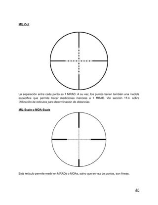 MIL-Dot
La separación entre cada punto es 1 MRAD. A su vez, los puntos tienen también una medida
específica que permite hacer mediciones menores a 1 MRAD. Ver sección 17.4. sobre
Utilización de retículos para determinación de distancias.
MIL-Scale o MOA-Scale
Este retículo permite medir en MRADs o MOAs, salvo que en vez de puntos, son líneas.
46
 