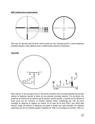 BDC (bullet-drop compensating)
Este tipo de retículos permite tener varios puntos de mira (“aiming points”) a varias distancias
predeterminadas y está calibrado para un determinado cartucho en particular.
Tipo SVD
Este retículo, al ser pensado como un retículo de combate, tiene una particularidad que permite
estimar la distancia usando la altura de una persona promedio (asume 1.7m de altura). Se
posiciona el retículo de tal manera que la persona “quede parada” y tocando con la cabeza la
línea curva con los números; el número indicado arriba, multiplicado por 100, da como
resultado la distancia al objetivo en metros. En el caso de la mira PSO-1 que utiliza este
retículo, luego de estimar la distancia, se ajusta la torreta que está marcada con distintas
distancias (en vez de medida angular). Pasados los 1000 m se configura la torreta a 1000 m y
47
 