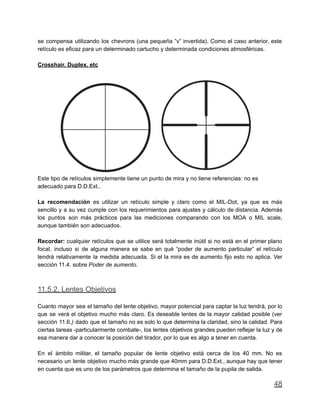 se compensa utilizando los chevrons (una pequeña “v” invertida). Como el caso anterior, este
retículo es eficaz para un determinado cartucho y determinada condiciones atmosféricas.
Crosshair, Duplex, etc
Este tipo de retículos simplemente tiene un punto de mira y no tiene referencias: no es
adecuado para D.D.Ext..
La recomendación es utilizar un retículo simple y claro como el MIL-Dot, ya que es más
sencillo y a su vez cumple con los requerimientos para ajustes y cálculo de distancia. Además
los puntos son más prácticos para las mediciones comparando con los MOA o MIL scale,
aunque también son adecuados.
Recordar: cualquier retículos que se utilice será totalmente inútil si no está en el primer plano
focal, incluso si de alguna manera se sabe en qué “poder de aumento particular” el retículo
tendrá relativamente la medida adecuada. Si el la mira es de aumento fijo esto no aplica. Ver
sección 11.4. sobre Poder de aumento.
11.5.2. Lentes Objetivos
Cuanto mayor sea el tamaño del lente objetivo, mayor potencial para captar la luz tendrá, por lo
que se verá el objetivo mucho más claro. Es deseable lentes de la mayor calidad posible (ver
sección 11.6.) dado que el tamaño no es solo lo que determina la claridad, sino la calidad. Para
ciertas tareas -particularmente combate-, los lentes objetivos grandes pueden reflejar la luz y de
esa manera dar a conocer la posición del tirador, por lo que es algo a tener en cuenta.
En el ámbito militar, el tamaño popular de lente objetivo está cerca de los 40 mm. No es
necesario un lente objetivo mucho más grande que 40mm para D.D.Ext., aunque hay que tener
en cuenta que es uno de los parámetros que determina el tamaño de la pupila de salida.
48
 