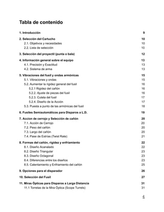 Tabla de contenido
1. Introducción 9
2. Selección del Cartucho 10
2.1. Objetivos y necesidades 10
2.2. Lista de selección 10
3. Selección del proyectil (punta o bala) 12
4. Información general sobre el equipo 13
4.1. Precisión y Exactitud 13
4.2. Sistema de arma 13
5. Vibraciones del fusil y ondas armónicas 15
5.1. Vibraciones y ondas 15
5.2. Aumentar la rigidez general del fusil 16
5.2.1 Rigidez del cañón 16
5.2.2. Ajuste de piezas del fusil 16
5.2.3. Culata del fusil 17
5.2.4. Diseño de la Acción 17
5.3. Puesta a punto de las armónicas del fusil 18
6. Fusiles Semiautomáticos para Disparos a L.D. 19
7. Accion de cerrojo y Selección de cañón 20
7.1. Acción de Cerrojo 20
7.2. Peso del cañón 20
7.3. Largo del cañón 20
7.4. Pase de Estrías (Twist Rate) 21
8. Formas del cañón, rigidez y enfriamiento 22
8.1. Diseño Acanalado 22
8.2. Diseño Triangular 23
8.3. Diseño Octagonal 23
8.4. Diferencias entre los diseños 23
8.5. Calentamiento y Enfriamiento del cañón 25
9. Opciones para el disparador 26
10. Selección del Fusil 27
11. Miras Ópticas para Disparos a Larga Distancia 31
11.1 Torretas de la Mira Óptica (Scope Turrets) 31
4
 