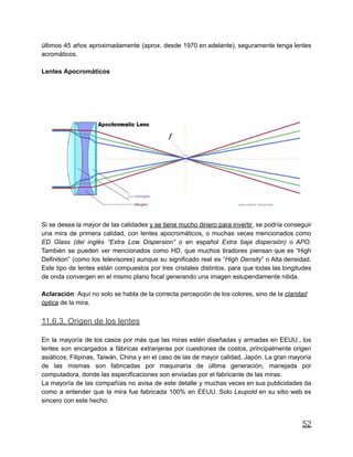 últimos 45 años aproximadamente (aprox. desde 1970 en adelante), seguramente tenga lentes
acromáticos.
Lentes Apocromáticos
Si se desea la mayor de las calidades y se tiene mucho dinero para invertir, se podría conseguir
una mira de primera calidad, con lentes apocromáticos, o muchas veces mencionados como
ED Glass (del inglés “Extra Low Dispersion” o en español Extra baja dispersión) o APO.
También se pueden ver mencionados como HD, que muchos tiradores piensan que es “High
Definition” (como los televisores) aunque su significado real es “High Density” o Alta densidad.
Este tipo de lentes están compuestos por tres cristales distintos, para que todas las longitudes
de onda convergen en el mismo plano focal generando una imagen estupendamente nitida.
Aclaración: Aquí no solo se habla de la correcta percepción de los colores, sino de la claridad
óptica de la mira.
11.6.3. Origen de los lentes
En la mayoría de los casos por más que las miras estén diseñadas y armadas en EEUU., los
lentes son encargados a fábricas extranjeras por cuestiones de costos, principalmente origen
asiáticos; Filipinas, Taiwán, China y en el caso de las de mayor calidad, Japón. La gran mayoría
de las mismas son fabricadas por maquinaria de última generación, manejada por
computadora, donde las especificaciones son enviadas por el fabricante de las miras.
La mayoría de las compañías no avisa de este detalle y muchas veces en sus publicidades da
como a entender que la mira fue fabricada 100% en EEUU. Solo Leupold en su sitio web es
sincero con este hecho:
52
 