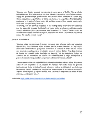 “Leupold uses foreign sourced components for some parts of Golden Ring products,
primarily lenses. This is because at this time, there is no American manufacturer that can
supply the quantity of high quality lenses that Leupold needs for its annual Golden Ring
Optics production. Leupold’s lens systems are designed at Leupold, by American optical
engineers, in its state-of -the-art optics lab and then procured from outside vendors who
must meet stringent quality estándar.”
“Incoming parts are carefully inspected in our testing facility before they are accepted
into the assembly process. Incidentally, all major optics producers worldwide acquire
some or all of their glass from the same sources as Leupold. Some of these sources are
located domestically, some are European, and some are Asian. Leupold has acquired its
lenses this way for over 50 years.”
Lo que en español sería:
“Leupold utiliza componentes de origen extranjero para algunas partes de productos
Golden Ring, principalmente lentes. Esto es porque en este momento, no hay ningún
fabricante estadounidense que puede suministrar la cantidad de lentes de alta calidad
que Leupold necesita para su producción anual de opticas Golden Ring. Los sistemas
de lentes de Leupold están diseñados en Leupold, por los ingenieros ópticos de
América, en su laboratorio de ópticas en estado-del-arte y luego encargados a
proveedores externos que deben cumplir con estrictas normas de calidad.”
“Las partes recibidas son inspeccionadas cuidadosamente en nuestro centro de pruebas
antes de ser aceptados en el proceso de montaje. Por cierto, todos los grandes
fabricantes de óptica en todo el mundo adquieren parte o la totalidad de sus lentes de
las mismas fuentes que Leupold. Algunas de estas fuentes se encuentran en el país,
algunos son europeos, y algunos son de Asia. Leupold ha adquirido sus lentes de esta
manera por más de 50 años.”
Obtenido de https://www.leupold.com/about-us/americas-optics-authority/
53
 