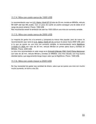 11.7.4. Mira con costo cerca de 1500 US$
La recomendación aquí es U.S. Optics 10x44 ST-10 tubo de 30 mm, torreta en MRADs, retículo
Mil GAP (del tipo MIL-scale). Con un poco de suerte se podría conseguir una de estas en el
rango de precio anterior. Precio: 1589 US$
Rex recomienda resistir la tentación de usar los 1500 US$ en una mira con aumento variable.
11.7.5. Mira con costo cerca de 2000 US$
La mayoría de gente iría a la armería y compraría la marca más popular, pero de nuevo, la
recomendación aquí sería la U.S. Optics 10x44 ST-10, aunque el precio fuera 2000 US$, pero
si lo que se quiere es una mira con aumento variable, la recomendación sería Nightforce
3-15x50 F1 NSX con tubo de 30 mm, retículo Mil-Dot en primer plano focal y torretas en
MRADs. Precio: 2290 US$.
La otra mira recomendada en este rango es la Schmidt & Bender PMII 10x42 Police Marksman
con tubo de 30 mm, retículo Mil-dot y torretas en MRADs. Una mira robusta, con muy buena
claridad óptica, que seguramente tenga mayor valor que la Nightforce. Precio: 1948 US$.
11.7.6. Mira con costo mayor a 2500 US$
No hay necesidad de gastar esa cantidad de dinero, salvo que se quiera una mira con mucho
mucho aumento, en torno a los 25x.
55
 