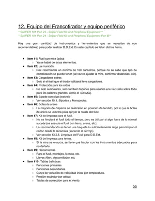 12. Equipo del Francotirador y equipo periférico
**SNIPER 101 Part 23 - Sniper Field Kit and Peripheral Equipment**
**SNIPER 101 Part 24 - Sniper Field Kit and Peripheral Equipment Part B**
Hay una gran cantidad de instrumentos y herramientas que se necesitan (o son
recomendables) para poder realizar D.D.Ext. En este capítulo se listan dichos ítems.
● Item #1: Fusil con mira óptica
○ Ya se habló de estos elementos.
● Item #2: La munición.
○ Rex recomienda un mínimo de 100 cartuchos, porque no se sabe que tipo de
complicación se puede tener (tal vez re-ajustar la mira, confirmar distancias, etc).
● Item #3: Cargadores extras
○ Solo si el fusil que el tirador utilizará lleva cargadores.
● Item #4: Protección para los oídos
○ No solo auriculares, sino también tapones para usarlos a la vez (esto sobre todo
para los calibres grandes, como el .50BMG).
● Item #5: Bípode con pivot (swivel)
○ Ver sección 15.1. Bípodes y Monopodos.
● Item #6: Bolsa de arena
○ La mayoría de disparos se realizarán en posición de tendido, por lo que la bolsa
de arena se utilizará para apoyar la culata del fusil.
● Item #7: Kit de limpieza para el fusil.
○ No se limpiará el fusil todo el tiempo, pero es útil por si algo fuera de lo normal
sucede (se ensucia el fusil con tierra, arena, etc).
○ La recomendación es tener una baqueta lo suficientemente larga para limpiar el
cañón desde la recamara (sacando el cerrojo).
○ Ver sección 13.2.5. Limpieza del Fusil para D.D.Ext.
● Item #8: Kit de limpieza para lentes.
○ Si la mira se ensucia, se tiene que limpiar con los instrumentos adecuados para
no dañarla.
● Item #9: Herramientas
○ Para el fusil, montajes, la mira, etc.
○ Llaves Allen, destornillador, etc
● Item #10: Tablas balisticas
○ Funciones primarias
○ Funciones secundarias
○ Curva de variación de velocidad inical por temperatura.
○ Presión estándar por altitud
○ Tablas de corrección para el viento
56
 