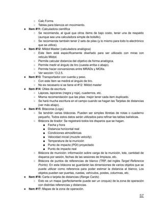 ○ Calc Forms
○ Tablas para blancos en movimiento.
● Item #11: Calculadora cientifica
○ Se recomienda, al igual que otros ítems de bajo costo, tener una de respaldo
(aunque sea una calculadora simple de bolsillo).
○ Se recomienda también tener 2 sets de pilas (y lo mismo para todo lo electrónico
que se utilice).
● Item #12: Mildot Master (calculadora analógica)
○ Este ítem está específicamente diseñado para ser utilizado con miras con
reticulo Mildot.
○ Permite calcular distancia del objetivo de forma analógica.
○ Permite medir el ángulo de tiro (cuesta arriba o abajo).
○ Permite hacer conversiones entre MRADs y MOAs.
○ Ver sección 13.2.5.
● Item #13: Transportador con cuerda y peso.
○ Con este ítem se medirá el ángulo de tiro.
○ No es necesario si se tiene el #12: Mildot master
● Item #14: Útiles de escritura
○ Lápices, lapiceras (negra y roja), cuadernos, etc.
○ Misma recomendación que las pilas: mejor tener cada item duplicado.
○ Se hará mucha escritura en el campo cuando se hagan las Tarjetas de distancias
(ver más abajo).
● Item #15: Bitacoras (Logs)
○ Se tendrán varias bitácoras. Pueden ser simples libretas de notas o cuaderno
pequeño. Todos estos datos serán utilizados para refinar las tablas balísticas.
○ Bitácora de tirador: Se registrará todos los disparos que se hagan.
■ Fecha y hora
■ Distancia horizontal real
■ Condiciones atmosféricas
■ Velocidad inicial (muzzle velocity)
■ Temperatura de la munición
■ Punto de impacto (POI) proyectado
■ Punto de impacto real
○ Bitácora de munición: información sobre carga de la munición, lote, cantidad de
disparos por sesión, fechas de las sesiones de limpieza, etc.
○ Bitácora de puntos de referencias de blanco (TRP, del inglés Target Reference
Points): En esta bitácora se guardarán las dimensiones de varios objetos que se
puede utilizar como referencia para poder estimar la distancia al blanco. Los
objetos pueden ser puertas, ruedas, vehículos, postes, columnas, etc.
● Item #16: Carta o tarjeta de distancias (Range Cards):
○ Esto es un mapa (perfectamente puede ser un croquis) de la zona de operación
con distintas referencias y distancias.
● Item #17: Mapas de la zona de operación.
57
 