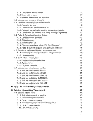 11.1.1. Unidades de medida angular 33
11.1.2 Rango total de ajuste 34
11.1.3 Unidades de elevación por revolución 36
11.2. Mejores miras ópticas de la historia 37
11.3. Miras con aumento fijo vs aumento variable 39
11.3.1. Retención del cero 40
11.3.2. Claridad Óptica y Transmisión de luz 40
11.3.3. Retículo y planos focales en miras con aumento variable 40
11.3.4. Consistencia del aumento de la mira y psicología bajo estrés 42
11.4. Poder de Aumento de las miras Ópticas 43
11.4.1. Consideraciones generales 43
11.4.2. Distancia ocular 43
11.4.3. Transmisión de luz 43
11.4.4. Diámetro de pupila de salida (“Exit Pupil Diameter”) 43
11.4.5. Poder de aumento según la tarea particular del tirador 44
11.5. Tamaño del los lentes objetivos y retículos efectivos 45
11.5.1. Retículos potenciales para disparos a larga distancia 45
11.5.2. Lentes Objetivos 48
11.6. Calidad de las miras ópticas 49
11.6.1. Calidad de las miras por marca 49
11.6.2. Tipos de lentes 50
11.6.3. Origen de los lentes 52
11.7. Mejores miras seleccionadas por Rex 54
11.7.1. Mira con costo menor a 300 US$ 54
11.7.2. Mira con costo menor a 500 US$ 54
11.7.3. Mira con costo menor a 1000 US$ 54
11.7.4. Mira con costo cerca de 1500 US$ 55
11.7.5. Mira con costo cerca de 2000 US$ 55
11.7.6. Mira con costo mayor a 2500 US$ 55
12. Equipo del Francotirador y equipo periférico 56
13. Balística, Introducción y Visión general 60
13.1. Balística exterior básica 61
13.1.2. Aplicación clásica de la balística 65
13.1.3. Correcciones por temperatura 66
13.1.4. Correcciones por humedad 70
13.1.5. Correcciones por presión atmosférica y altitud 73
13.1.6. Correcciones por viento 78
13.1.6.1. Método del reloj 78
5
 