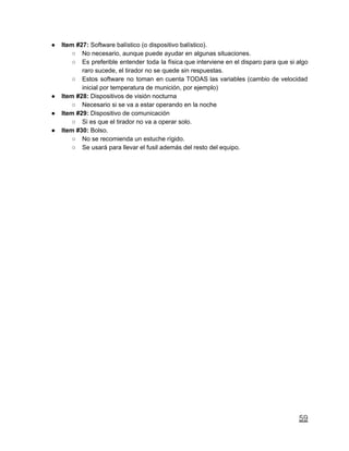 ● Item #27: Software balístico (o dispositivo balístico).
○ No necesario, aunque puede ayudar en algunas situaciones.
○ Es preferible entender toda la física que interviene en el disparo para que si algo
raro sucede, el tirador no se quede sin respuestas.
○ Estos software no toman en cuenta TODAS las variables (cambio de velocidad
inicial por temperatura de munición, por ejemplo)
● Item #28: Dispositivos de visión nocturna
○ Necesario si se va a estar operando en la noche
● Item #29: Dispositivo de comunicación
○ Si es que el tirador no va a operar solo.
● Item #30: Bolso.
○ No se recomienda un estuche rígido.
○ Se usará para llevar el fusil además del resto del equipo.
59
 