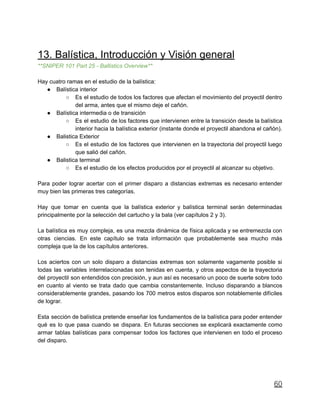 13. Balística, Introducción y Visión general
**SNIPER 101 Part 25 - Ballistics Overview**
Hay cuatro ramas en el estudio de la balística:
● Balística interior
○ Es el estudio de todos los factores que afectan el movimiento del proyectil dentro
del arma, antes que el mismo deje el cañón.
● Balística intermedia o de transición
○ Es el estudio de los factores que intervienen entre la transición desde la balística
interior hacia la balística exterior (instante donde el proyectil abandona el cañón).
● Balistica Exterior
○ Es el estudio de los factores que intervienen en la trayectoria del proyectil luego
que salió del cañón.
● Balistica terminal
○ Es el estudio de los efectos producidos por el proyectil al alcanzar su objetivo.
Para poder lograr acertar con el primer disparo a distancias extremas es necesario entender
muy bien las primeras tres categorías.
Hay que tomar en cuenta que la balística exterior y balística terminal serán determinadas
principalmente por la selección del cartucho y la bala (ver capítulos 2 y 3).
La balística es muy compleja, es una mezcla dinámica de física aplicada y se entremezcla con
otras ciencias. En este capítulo se trata información que probablemente sea mucho más
compleja que la de los capítulos anteriores.
Los aciertos con un solo disparo a distancias extremas son solamente vagamente posible si
todas las variables interrelacionadas son tenidas en cuenta, y otros aspectos de la trayectoria
del proyectil son entendidos con precisión, y aun así es necesario un poco de suerte sobre todo
en cuanto al viento se trata dado que cambia constantemente. Incluso disparando a blancos
considerablemente grandes, pasando los 700 metros estos disparos son notablemente difíciles
de lograr.
Esta sección de balística pretende enseñar los fundamentos de la balística para poder entender
qué es lo que pasa cuando se dispara. En futuras secciones se explicará exactamente como
armar tablas balísticas para compensar todos los factores que intervienen en todo el proceso
del disparo.
60
 