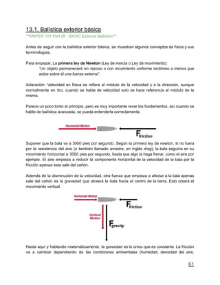 13.1. Balística exterior básica
**SNIPER 101 Part 26 - BASIC External Ballistics**
Antes de seguir con la balística exterior básica, se muestran algunos conceptos de física y sus
terminologías.
Para empezar, La primera ley de Newton (Ley de inercia o Ley de movimiento):
“Un objeto permanecerá en reposo o con movimiento uniforme rectilíneo a menos que
actúe sobre él una fuerza externa”.
Aclaración: Velocidad en física se refiere al módulo de la velocidad y a la dirección, aunque
normalmente en tiro, cuando se habla de velocidad solo se hace referencia al módulo de la
misma.
Parece un poco tonto al principio, pero es muy importante rever los fundamentos, así cuando se
hable de balística avanzada, se pueda entenderla correctamente.
Suponer que la bala va a 3000 pies por segundo. Según la primera ley de newton, si no fuera
por la resistencia del aire (o también llamado arrastre, en inglés drag), la bala seguiría en su
movimiento horizontal a 3000 pies por segundo, hasta que algo la haga frenar, como el aire por
ejemplo. El aire empieza a reducir la componente horizontal de la velocidad de la bala por la
fricción apenas esta sale del cañón.
Además de la disminución de la velocidad, otra fuerza que empieza a afectar a la bala apenas
sale del cañón es la gravedad que atraerá la bala hacia el centro de la tierra. Esto creará el
movimiento vertical.
Hasta aquí y hablando matemáticamente, la gravedad es lo único que es constante. La fricción
va a cambiar dependiendo de las condiciones ambientales (humedad, densidad del aire,
61
 