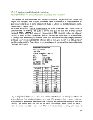13.1.2. Aplicación clásica de la balística
**SNIPER 101 Part 27 - Classic Application of Ballistics - Rex Reviews**
Los tiradores que sean nuevos en esto de realizar disparos a largas distancias, pueden que
tengan poca o ninguna idea de cómo enfrentarse a todo lo referente a la balística exterior, así
que básicamente lo que la gente clásicamente hace es utilizar una tabla balística (en inglés,
ballistic table, o ballistic chart).
Para crear esta tabla, clásica y comúnmente se pone en cero el fusil a cierta distancia
(generalmente 100 metros) y se ajusta la torreta para que con ese cero la torreta también
marque 0 (MOAs o MRADs). Luego en incrementos de 100 metros (o yardas), se coloca un
blanco y se ajusta la torreta hasta dar en el centro, momento en el cual se anota la elevación en
la tabla (se van confirmando los distintos ceros a las distintas distancias). Este procedimiento
se realiza con “condición atmosférica estándar” para la zona y se anotan en la tabla, junto con
los datos de la munición. Este método funciona relativamente bien para distancias medias, tales
como 600 o 700 metros.
Hay un segundo método que se utiliza para crear la tabla balística sin tener que confirmar los
ceros a distintas distancias (acción que se torna algo difícil ya que muchas veces no se tiene un
lugar adecuado como para poder hacerlo) y es utilizar una calculadora balística o programa
balístico. Se pueden encontrar muchos de estas calculadoras online, como en Sierra o
Hornady. Estas calculadoras devuelven datos bastante cercanos si se ingresan todos los
65
 