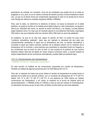 parámetros de entrada con precisión. Unos de los resultados que puede dar es la caída en
pulgadas (o cm), pero no es la manera correcta de hacerlo (aunque muchos tiradores lo hacen
así), ya que no se tienen forma de compensarlo ingresando el valor en la torreta de la mira la
cual maneja los valores en medidas angulares (MOAs o MRADs).
Para usar la tabla, se determina la distancia al blanco, se busca la elevación en la tabla
balística, se ajusta la torreta en la medida que la tabla indique (o valor interpolado), se ajusta la
deriva por velocidad del viento, se apunta al centro del blanco y se dispara. La bala debería
pegar bastante cerca. En caso que se necesite operar en una distancia intermedia, supóngase
450 metros, hay que interpolar entre los números 400 y 500 (esto se verá más adelante).
El problema, es que en la vida real -según la opinión de Rex- no exista tal cosa como
“condición atmosférica estándar”, dado que por ejemplo la densidad del aire está casi
constantemente cambiando al igual que la temperatura del aire, la presión atmosférica y
humedad al igual que habrá enormes cambios de la balística interior con la variación de la
temperatura de la munición y otros factores que cambiarán la velocidad inicial con respecto a
las condiciones que se puso en cero el fusil. Lo que sucede en la práctica es que muchos
tiradores utilizan este tipo de tablas sin hacer ninguna corrección extra, y cuando realizan el
disparo dependiendo de las condiciones atmosféricas, pueden fallar por bastante lejos.
13.1.3. Correcciones por temperatura
**SNIPER 101 Part 28 - Temperature Corrections**
En esta sección se hablará de las correcciones necesarias por cambio de temperatura.
También se hablará de algunas secciones del U.S Field Manual Nro 23-10.
Para dar un ejemplo de hasta qué punto afecta el cambio de temperatura se puede tomar el
ejemplo de la tabla de la sección anterior, con un aumento de temperatura de 11 ºC (20 ºF),
desde 15,5 ºC a 26,7 ºC (60 ºF a 80 ºF). A una distancia de 1000 metros sin realizar
correcciones por temperatura, y sin viento, la variación en el punto de impacto sería de
aproximadamente 1.1 MRADs arriba (3.7 MOAs) y esto es solo por cambio en la temperatura.
La desviación de deriva es por el spin drift y el efecto coriolis (esto se verá más adelante)
66
 