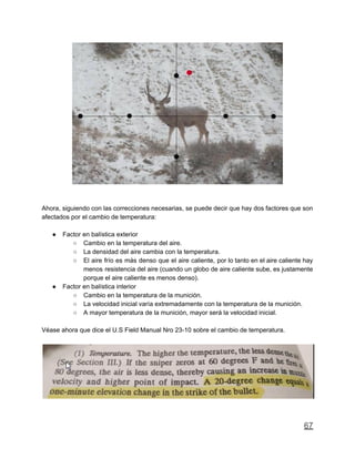 Ahora, siguiendo con las correcciones necesarias, se puede decir que hay dos factores que son
afectados por el cambio de temperatura:
● Factor en balística exterior
○ Cambio en la temperatura del aire.
○ La densidad del aire cambia con la temperatura.
○ El aire frío es más denso que el aire caliente, por lo tanto en el aire caliente hay
menos resistencia del aire (cuando un globo de aire caliente sube, es justamente
porque el aire caliente es menos denso).
● Factor en balística interior
○ Cambio en la temperatura de la munición.
○ La velocidad inicial varía extremadamente con la temperatura de la munición.
○ A mayor temperatura de la munición, mayor será la velocidad inicial.
Véase ahora que dice el U.S Field Manual Nro 23-10 sobre el cambio de temperatura.
67
 