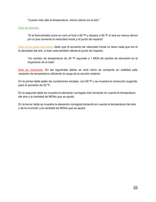 “Cuanto más alta la temperatura, menos denso es el aire.”
Esto es correcto.
“Si el francotirador pone en cero el fusil a 60 ºF y dispara a 80 ºF el aire es menos denso
por lo que aumenta la velocidad inicial y el punto de impacto”
Esto es en parte incorrecto, dado que el aumento de velocidad inicial no tiene nada que ver el
la densidad del aire, si bien esta también afecta el punto de impacto.
“Un cambio de temperatura de 20 ºF equivale a 1 MOA de cambio de elevación en la
trayectoria de la bala”.
Esto es incorrecto. En las siguientes tablas se verá cómo se comporta en realidad esta
variación de temperatura utilizando la carga de la sección anterior.
En la primer tabla están las condiciones iniciales, con 60 ºF y se muestra la corrección sugerida
para el aumento de 20 ºF.
En la segunda tabla se muestra la elevación corregida solo tomando en cuenta la temperatura
del aire y la cantidad de MOAs que se ajustó.
En la tercer tabla se muestra la elevación corregida tomando en cuenta la temperatura del aire
y de la munición y la cantidad de MOAs que se ajustó.
68
 