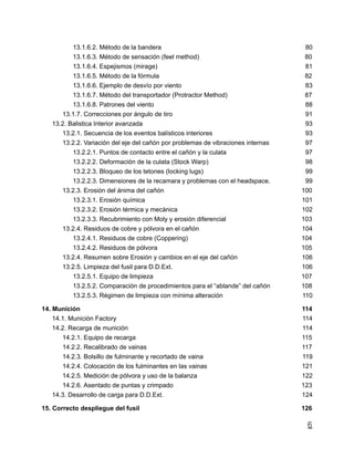 13.1.6.2. Método de la bandera 80
13.1.6.3. Método de sensación (feel method) 80
13.1.6.4. Espejismos (mirage) 81
13.1.6.5. Método de la fórmula 82
13.1.6.6. Ejemplo de desvío por viento 83
13.1.6.7. Método del transportador (Protractor Method) 87
13.1.6.8. Patrones del viento 88
13.1.7. Correcciones por ángulo de tiro 91
13.2. Balistica Interior avanzada 93
13.2.1. Secuencia de los eventos balísticos interiores 93
13.2.2. Variación del eje del cañón por problemas de vibraciones internas 97
13.2.2.1. Puntos de contacto entre el cañón y la culata 97
13.2.2.2. Deformación de la culata (Stock Warp) 98
13.2.2.3. Bloqueo de los tetones (locking lugs) 99
13.2.2.3. Dimensiones de la recamara y problemas con el headspace. 99
13.2.3. Erosión del ánima del cañón 100
13.2.3.1. Erosión química 101
13.2.3.2. Erosión térmica y mecánica 102
13.2.3.3. Recubrimiento con Moly y erosión diferencial 103
13.2.4. Residuos de cobre y pólvora en el cañón 104
13.2.4.1. Residuos de cobre (Coppering) 104
13.2.4.2. Residuos de pólvora 105
13.2.4. Resumen sobre Erosión y cambios en el eje del cañón 106
13.2.5. Limpieza del fusil para D.D.Ext. 106
13.2.5.1. Equipo de limpieza 107
13.2.5.2. Comparación de procedimientos para el “ablande” del cañón 108
13.2.5.3. Régimen de limpieza con mínima alteración 110
14. Munición 114
14.1. Munición Factory 114
14.2. Recarga de munición 114
14.2.1. Equipo de recarga 115
14.2.2. Recalibrado de vainas 117
14.2.3. Bolsillo de fulminante y recortado de vaina 119
14.2.4. Colocación de los fulminantes en las vainas 121
14.2.5. Medición de pólvora y uso de la balanza 122
14.2.6. Asentado de puntas y crimpado 123
14.3. Desarrollo de carga para D.D.Ext. 124
15. Correcto despliegue del fusil 126
6
 