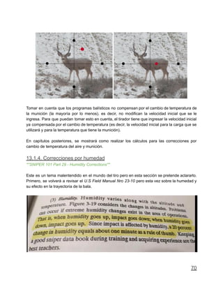 Tomar en cuenta que los programas balísticos no compensan por el cambio de temperatura de
la munición (la mayoría por lo menos), es decir, no modifican la velocidad inicial que se le
ingresa. Para que puedan tomar esto en cuenta, el tirador tiene que ingresar la velocidad inicial
ya compensada por el cambio de temperatura (es decir, la velocidad inicial para la carga que se
utilizará y para la temperatura que tiene la munición).
En capítulos posteriores, se mostrará como realizar los cálculos para las correcciones por
cambio de temperatura del aire y munición.
13.1.4. Correcciones por humedad
**SNIPER 101 Part 29 - Humidity Corrections**
Este es un tema malentendido en el mundo del tiro pero en esta sección se pretende aclararlo.
Primero, se volverá a revisar el U.S Field Manual Nro 23-10 pero esta vez sobre la humedad y
su efecto en la trayectoria de la bala.
70
 