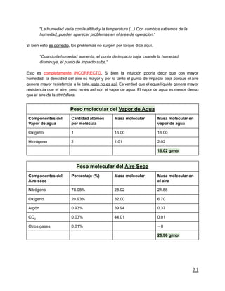 “La humedad varía con la altitud y la temperatura (...) Con cambios extremos de la
humedad, pueden aparecer problemas en el área de operación.“
Si bien esto es correcto, los problemas no surgen por lo que dice aquí.
“Cuando la humedad aumenta, el punto de impacto baja; cuando la humedad
disminuye, el punto de impacto sube.“
Esto es completamente INCORRECTO. Si bien la intuición podría decir que con mayor
humedad, la densidad del aire es mayor y por lo tanto el punto de impacto baja porque el aire
genera mayor resistencia a la bala, esto no es así. Es verdad que el agua líquida genera mayor
resistencia que el aire, pero no es así con el vapor de agua. El vapor de agua es menos denso
que el aire de la atmósfera.
Peso molecular del Vapor de Agua
Componentes del
Vapor de agua
Cantidad átomos
por molécula
Masa molecular Masa molecular en
vapor de agua
Oxigeno 1 16.00 16.00
Hidrógeno 2 1.01 2.02
18.02 g/mol
Peso molecular del Aire Seco
Componentes del
Aire seco
Porcentaje (%) Masa molecular Masa molecular en
el aire
Nitrógeno 78.08% 28.02 21.88
Oxígeno 20.93% 32.00 6.70
Argón 0.93% 39.94 0.37
CO2 0.03% 44.01 0.01
Otros gases 0.01% ~ 0
28.96 g/mol
71
 