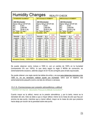 Se puede observar como incluso a 1000 m, con un cambio de 100% en la humedad
(comparando 0% con 100%), lo que daría según la regla 5 MOAs de corrección, es
extremadamente excesivo, además (según el 23-10) de corregirlo para el lado equivocado.
Se puede obtener una regla viendo las tablas de arriba, y es que para distancias menores a los
1000 m, no es necesario realizar ajuste por humedad, salvo que el objetivo sea
extremadamente pequeño (como una lata de refresco o cerveza).
13.1.5. Correcciones por presión atmosférica y altitud
**SNIPER 101 Part 30 - Barometric Pressure & Altitude Corrections**
Cuanto mayor es la altitud, menor es la presión atmosférica, y por lo tanto, menor es la
densidad del aire. Esto se debe a que a mayor altitud, menor es la masa de aire que hay por
encima de ese punto, mientras que a menor altitud, mayor es la masa de aire que presiona
hacia abajo por acción de la gravedad sobre ese punto.
73
 