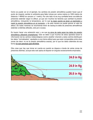 Como se puede ver en el ejemplo, los cambios de presión atmosférica pueden hacer que el
punto de impacto cambie lo suficiente para fallar incluso por varios metros (a 1000 metros de
distancia 1 MRAD es cercano a 1 metro). Por otro lado no es muy confiable tener una tabla de
presiones estándar según la altitud, ya que son muchos los factores que cambian la presión
atmosférica, incluyendo la temperatura, por lo que la mejor opción es tener un barómetro y
medir la presión atmosférica en el momento, y de esta manera se puede ignorar el valor de
altitud. De todas maneras se recomienda tener de backup la tabla de presiones atmosféricas
estándar a distintas altitudes, solo por si acaso.
Es bueno hacer una aclaración aquí, y es que no sirve de nada sacar los datos de presión
atmosférica utilizando smartphones. Esto se debe a que muchos de estos aparatos sacan la
información de los centros meteorológicos (como weather channel) y estos centros distribuyen
los datos “normalizados”, ajustados a una misma altitud para que sean comparables entre otras
zonas (es decir, no es la presión atmosférica exacta), por lo que los datos obtenidos de esa
forma no son precisos para D.D.Ext.
Otra cosa que hay que tomar en cuenta es cuando se dispara a través de varias zonas de
presiones distintas, aunque esto solo aplica al disparar en ángulos excesivamente empinados.
77
 