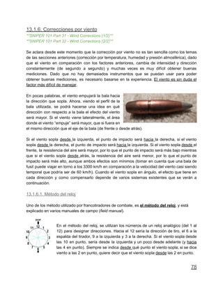 13.1.6. Correcciones por viento
**SNIPER 101 Part 31 - Wind Corrections (1/2)**
**SNIPER 101 Part 32 - Wind Corrections (2/2)**
Se aclara desde este momento que la corrección por viento no es tan sencilla como los temas
de las secciones anteriores (corrección por temperatura, humedad y presión atmosférica), dado
que el viento en comparación con los factores anteriores, cambia de intensidad y dirección
constantemente (de segundo a segundo) y muchas veces es muy difícil obtener buenas
mediciones. Dado que no hay demasiados instrumentos que se puedan usar para poder
obtener buenas mediciones, es necesario basarse en la experiencia. El viento es sin duda el
factor más difícil de manejar.
En pocas palabras, el viento empujará la bala hacia
la dirección que sopla. Ahora, viendo el perfil de la
bala utilizada, se podrá hacerse una idea en qué
dirección con respecto a la bala el efecto del viento
será mayor. Si el viento viene lateralmente, el área
donde el viento “empuje” será mayor, que si fuera en
el mismo dirección que el eje de la bala (de frente o desde atrás).
Si el viento sopla desde la izquierda, el punto de impacto será hacia la derecha, si el viento
sopla desde la derecha, el punto de impacto será hacia la izquierda. Si el viento sopla desde el
frente, la resistencia del aire será mayor, por lo que el punto de impacto será más bajo mientras
que si el viento sopla desde atrás, la resistencia del aire será menor, por lo que el punto de
impacto será más alto, aunque ambos efectos son mínimos (tomar en cuenta que una bala de
fusil puede viajar en torno a los 3300 km/h en comparación a la velocidad del viento casi siendo
temporal que podría ser de 60 km/h). Cuando el viento sopla en ángulo, el efecto que tiene en
cada dirección y como compensarlo depende de varios sistemas existentes que se verán a
continuación.
13.1.6.1. Método del reloj
Uno de los método utilizado por francotiradores de combate, es el método del reloj, y está
explicado en varios manuales de campo (field manual).
En el método del reloj, se utilizan los números de un reloj analógico (del 1 al
12) para designar direcciones. Hacia el 12 sería la dirección de tiro, el 6 a la
espalda del tirador, 9 a la izquierda y 3 a la derecha. Si el viento sopla desde
las 10 en punto, sería desde la izquierda y un poco desde adelante (y hacia
las 4 en punto). Siempre se indica desde qué punto el viento sopla; si se dice
viento a las 2 en punto, quiere decir que el viento sopla desde las 2 en punto.
78
 