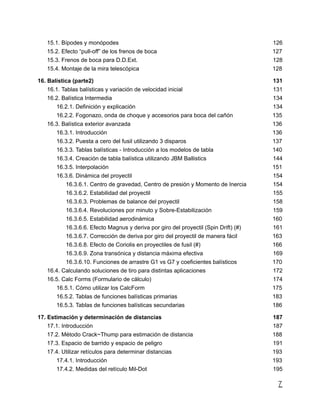 15.1. Bípodes y monópodes 126
15.2. Efecto “pull-off” de los frenos de boca 127
15.3. Frenos de boca para D.D.Ext. 128
15.4. Montaje de la mira telescópica 128
16. Balística (parte2) 131
16.1. Tablas balísticas y variación de velocidad inicial 131
16.2. Balística Intermedia 134
16.2.1. Definición y explicación 134
16.2.2. Fogonazo, onda de choque y accesorios para boca del cañón 135
16.3. Balística exterior avanzada 136
16.3.1. Introducción 136
16.3.2. Puesta a cero del fusil utilizando 3 disparos 137
16.3.3. Tablas balísticas - Introducción a los modelos de tabla 140
16.3.4. Creación de tabla balística utilizando JBM Ballistics 144
16.3.5. Interpolación 151
16.3.6. Dinámica del proyectil 154
16.3.6.1. Centro de gravedad, Centro de presión y Momento de Inercia 154
16.3.6.2. Estabilidad del proyectil 155
16.3.6.3. Problemas de balance del proyectil 158
16.3.6.4. Revoluciones por minuto y Sobre-Estabilización 159
16.3.6.5. Estabilidad aerodinámica 160
16.3.6.6. Efecto Magnus y deriva por giro del proyectil (Spin Drift) (#) 161
16.3.6.7. Corrección de deriva por giro del proyectil de manera fácil 163
16.3.6.8. Efecto de Coriolis en proyectiles de fusil (#) 166
16.3.6.9. Zona transónica y distancia máxima efectiva 169
16.3.6.10. Funciones de arrastre G1 vs G7 y coeficientes balísticos 170
16.4. Calculando soluciones de tiro para distintas aplicaciones 172
16.5. Calc Forms (Formulario de cálculo) 174
16.5.1. Cómo utilizar los CalcForm 175
16.5.2. Tablas de funciones balísticas primarias 183
16.5.3. Tablas de funciones balísticas secundarias 186
17. Estimación y determinación de distancias 187
17.1. Introducción 187
17.2. Método Crack~Thump para estimación de distancia 188
17.3. Espacio de barrido y espacio de peligro 191
17.4. Utilizar retículos para determinar distancias 193
17.4.1. Introducción 193
17.4.2. Medidas del retículo Mil-Dot 195
7
 