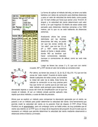 La forma de aplicar el método del reloj, es tener una tabla
balística con datos de corrección para distintas distancias
y para un valor de velocidad de viento dado, como puede
ser 10 mph (millas por hora) que serían unos 16 km/h. El
ángulo y la velocidad del viento determinará cuál valor
tomar y en qué magnitud. El diseño de estas cartas está
pensado para distancias máximas cercanas a los 1000
metros, por lo que no se está hablando de distancias
extremas.
Analizando ahora las zonas
delimitada por las distintas
direcciones del reloj, se podrá
ver que las zonas verdes de
“sin valor”, que son las 12 y 6
(0º y 180º, viento soplando
desde el frente o desde atrás),
donde NO se tendrían que
hacer correcciones laterales
(aunque si correcciones de altitud, como se verá más
adelante).
Luego se tienen las zonas 3 y 9, que son con viento
cruzado, 90º y 270º donde el valor de la tabla se considera total.
Por último, se tienen las zonas [1, 2], [4, 5], [7, 8] y [10, 11], que son las
zonas de “valor medio”. Cuando el viento sopla
desde cualquiera de estas zonas, se considera
la mitad del valor de la tabla. Esta forma de
calcular la corrección no es muy precisa pero
hay que tomar en cuenta que es por esto que
este método está pensado para distancias no
demasiado lejanas a causa del nivel de simplificación con el que fue
creado el método. Al ser un método simple permite aplicarlo más
rápido que otros métodos, a costa de falta de precisión.
Ahora que se explicó un método para compensar la desviación generada por el viento, se
pasará a ver un método para poder determinar la velocidad del viento. Una herramienta que
permite medir la velocidad del viento en la posición final de disparo O FFP (Final Firing
Position) es el anemómetro, pero sin embargo como se habló antes, es muy probable que el
viento sea distinto en el FFP que a lo largo de la trayectoria del proyectil. Es por lo esto que es
necesario un método que permita determinar la velocidad del viento mediante observación a
distancias entre el blanco y el tirador.
79
 