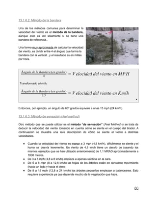 13.1.6.2. Método de la bandera
Uno de los métodos comunes para determinar la
velocidad del viento es el método de la bandera,
aunque esto es útil solamente si se tiene una
bandera de referencia..
Una forma muy aproximada de calcular la velocidad
del viento, es dividir entre 4 el ángulo que forma la
bandera con la vertical , y el resultado es en millas
por hora.
elocidad del viento en MPH4
Ángulo de la Bandera (en grados)
= V
Transformado a km/h:
elocidad del viento en Km h2,5
Ángulo de la Bandera (en grados)
= V /
◢
Entonces, por ejemplo, un ángulo de 60º grados equivale a unas 15 mph (24 km/h).
13.1.6.3. Método de sensación (feel method)
Otro método que se puede utilizar es el método “de sensación” (Feel Method) y se trata de
deducir la velocidad del viento tomando en cuenta cómo se siente en el cuerpo del tirador. A
continuación se muestra una leve descripción de cómo se siente el viento a distintas
velocidades.
● Cuando la velocidad del viento es menor a 3 mph (4,8 km/h), dificilmente se siente y el
humo se desvía levemente. Un viento de 4,8 km/h tiene un desvío de (usando los
mismos ejemplos que se han utilizado anteriormente) de 1,1 MRAD aproximadamente a
1000 metros.
● De 3 a 5 mph (4,8 a 8 km/h) empieza a apenas sentirse en la cara.
● De 5 a 8 mph (8 a 12,8 km/h) las hojas de los árboles están en constante movimiento
(hacia un lado y hacia el otro).
● De 8 a 15 mph (12,8 a 24 km/h) los árboles pequeños empiezan a balancearse. Esto
requiere experiencia ya que depende mucho de la vegetación que haya.
80
 