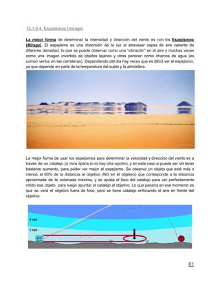 13.1.6.4. Espejismos (mirage)
La mejor forma de determinar la intensidad y dirección del viento es con los Espejismos
(Mirage). El espejismo es una distorsión de la luz al atravesar capas de aire caliente de
diferente densidad, lo que se puede observar como una “vibración” en el aire y muchas veces
como una imagen invertida de objetos lejanos y otras parecen como charcos de agua (es
común verlos en las carreteras). Dependiendo del día hay veces que es difícil ver el espejismo,
ya que depende en parte de la temperatura del suelo y la atmósfera.
La mejor forma de usar los espejismos para determinar la velocidad y dirección del viento es a
través de un catalejo (o mira óptica si no hay otra opción), y en este caso si puede ser útil tener
bastante aumento, para poder ver mejor el espejismo. Se observa un objeto que esté más o
menos al 60% de la distancia al objetivo (NO en el objetivo) que corresponde a la distancia
aproximada de la ordenada máxima, y se ajusta el foco del catalejo para ver perfectamente
nítido ese objeto, para luego apuntar el catalejo al objetivo. Lo que pasaría en ese momento es
que se verá el objetivo fuera de foco, pero se tiene catalejo enfocando el aire en frente del
objetivo.
81
 