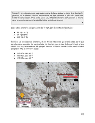 Aclaración: en estos ejemplos para poder mostrar de forma aislada el efecto de la desviación
generada por el viento a distintas temperaturas, se deja constante la velocidad inicial para
facilitar la comparación. Pero como ya se vió, utilizando el mismo cartucho con la misma
carga a mayor temperatura, la velocidad inicial también será mayor.
◢
Las 3 tablas anteriores son para viento de 10 mph, pero a distintas temperaturas:
● 30º F (-1.1º C),
● 60º F (15.6º C)
● 90ºF (32,2º C)
Como se vió en secciones anteriores, el aire frío es más denso que el aire cálido, por lo que
para la misma velocidad del viento el aire frío desviará más la bala de lo que lo haría el aire
cálido. Esto se puede observar por ejemplo, viendo a 1000 m la desviación con viento cruzado
(ángulo de 90º), la corrección es de:
● 14.7 MOA para 30º F
● 13,7 MOA para 60º F
● 12,7 MOA para 90º F
84
 