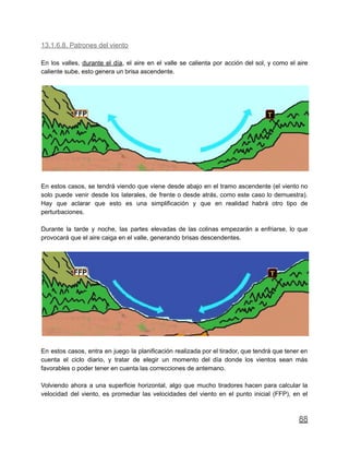 13.1.6.8. Patrones del viento
En los valles, durante el día, el aire en el valle se calienta por acción del sol, y como el aire
caliente sube, esto genera un brisa ascendente.
En estos casos, se tendrá viendo que viene desde abajo en el tramo ascendente (el viento no
solo puede venir desde los laterales, de frente o desde atrás, como este caso lo demuestra).
Hay que aclarar que esto es una simplificación y que en realidad habrá otro tipo de
perturbaciones.
Durante la tarde y noche, las partes elevadas de las colinas empezarán a enfriarse, lo que
provocará que el aire caiga en el valle, generando brisas descendentes.
En estos casos, entra en juego la planificación realizada por el tirador, que tendrá que tener en
cuenta el ciclo diario, y tratar de elegir un momento del día donde los vientos sean más
favorables o poder tener en cuenta las correcciones de antemano.
Volviendo ahora a una superficie horizontal, algo que mucho tiradores hacen para calcular la
velocidad del viento, es promediar las velocidades del viento en el punto inicial (FFP), en el
88
 