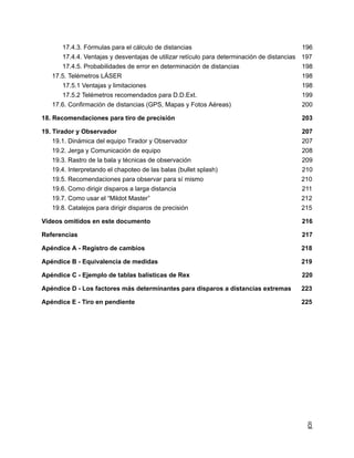 17.4.3. Fórmulas para el cálculo de distancias 196
17.4.4. Ventajas y desventajas de utilizar retículo para determinación de distancias 197
17.4.5. Probabilidades de error en determinación de distancias 198
17.5. Telémetros LÁSER 198
17.5.1 Ventajas y limitaciones 198
17.5.2 Telémetros recomendados para D.D.Ext. 199
17.6. Confirmación de distancias (GPS, Mapas y Fotos Aéreas) 200
18. Recomendaciones para tiro de precisión 203
19. Tirador y Observador 207
19.1. Dinámica del equipo Tirador y Observador 207
19.2. Jerga y Comunicación de equipo 208
19.3. Rastro de la bala y técnicas de observación 209
19.4. Interpretando el chapoteo de las balas (bullet splash) 210
19.5. Recomendaciones para observar para sí mismo 210
19.6. Como dirigir disparos a larga distancia 211
19.7. Como usar el “Mildot Master” 212
19.8. Catalejos para dirigir disparos de precisión 215
Videos omitidos en este documento 216
Referencias 217
Apéndice A - Registro de cambios 218
Apéndice B - Equivalencia de medidas 219
Apéndice C - Ejemplo de tablas balísticas de Rex 220
Apéndice D - Los factores más determinantes para disparos a distancias extremas 223
Apéndice E - Tiro en pendiente 225
8
 
