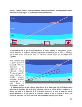 blanco y a media distancia, aproximadamente debajo de la ordenada máxima (determinando la
velocidad utilizando alguno de los métodos vistos anteriormente).
El problema de esto es que no se está tomando en cuenta la forma de la trayectoria, y que a
ciertas distancias, la ordenada máxima puede tener una altura de casi 40 pies (12 metros), y
que el viento a esta altura puede tener una velocidad bastante mayor que la que tiene en la
superficie.
Para solucionar esto,
se podría determinar
la velocidad del viento
observando los
espejismos en la
ordenada máxima.
Cuando se hagan las
tablas balísticas, se
tendrán funciones
primarias y funciones
secundarias, y en
estas últimas es
donde estará la altura
y la distancia de la ordenada máxima dependiendo de la distancia al blanco. Entonces, para
determinar la velocidad del viento en la ordenada máxima, se enfoca la mira o catalejo en un
objeto que esté a la distancia de la ordenada máxima en el piso, y luego se apunta
aproximadamente a donde estaría la ordenada máxima y ahí se obtiene la lectura del
espejismo (esto será más difícil que tomar una lectura de un espejismo en tierra).
89
 