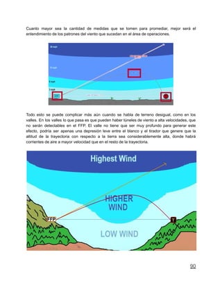 Cuanto mayor sea la cantidad de medidas que se tomen para promediar, mejor será el
entendimiento de los patrones del viento que sucedan en el área de operaciones.
Todo esto se puede complicar más aún cuando se habla de terreno desigual, como en los
valles. En los valles lo que pasa es que pueden haber túneles de viento a alta velocidades, que
no serán detectables en el FFP. El valle no tiene que ser muy profundo para generar este
efecto, podría ser apenas una depresión leve entre el blanco y el tirador que genere que la
altitud de la trayectoria con respecto a la tierra sea considerablemente alta, donde habrá
corrientes de aire a mayor velocidad que en el resto de la trayectoria.
90
 