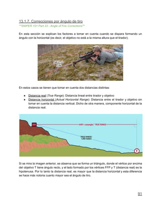 13.1.7. Correcciones por ángulo de tiro
**SNIPER 101 Part 33 - Angle of Fire Corrections**
En esta sección se explican los factores a tomar en cuenta cuando se dispara formando un
ángulo con la horizontal (es decir, el objetivo no está a la misma altura que el tirador).
En estos casos se tienen que tomar en cuenta dos distancias distintas:
● Distancia real (True Range): Distancia lineal entre tirador y objetivo
● Distancia horizontal (Actual Horizontal Range): Distancia entre el tirador y objetivo sin
tomar en cuenta la distancia vertical. Dicho de otra manera, componente horizontal de la
distancia real.
Si se mira la imagen anterior, se observa que se forma un triángulo, donde el vértice por encima
del objetivo T tiene ángulo recto, y el lado formado por los vértices FFP y T (distancia real) es la
hipotenusa. Por lo tanto la distancia real, es mayor que la distancia horizontal y esta diferencia
se hace más notoria cuanto mayor sea el ángulo de tiro.
91
 
