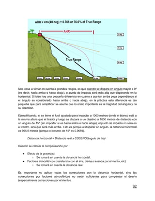 Una cosa a tomar en cuenta a grandes rasgos, es que cuando se dispara en ángulo mayor a 0º
(es decir, hacia arriba o hacia abajo), el punto de impacto será más alto que disparando en la
horizontal. Si bien hay una pequeña diferencia en cuanto a que tan arriba pega dependiendo si
el ángulo es considerado hacia arriba o hacia abajo, en la práctica esta diferencia es tan
pequeña que para simplificar se asume que lo único importante es la magnitud del ángulo y no
su dirección.
Ejemplificando, si se tiene el fusil ajustado para impactar a 1000 metros donde el blanco está a
la misma altura que el tirador y luego se dispara a un objetivo a 1000 metros de distancia con
un ángulo de 15º (sin importar si es hacia arriba o hacia abajo), el punto de impacto no será en
el centro, sino que será más arriba. Esto es porque al disparar en ángulo, la distancia horizontal
es 965,9 metros (porque el coseno de 15º es 0,9659).
Distancia horizontal = Distancia real x COSENO(ángulo de tiro)
Cuando se calcule la compensación por:
● Efecto de la gravedad:
○ Se tomará en cuenta la distancia horizontal.
● Factores atmosféricos (resistencia con el aire, deriva causada por el viento, etc)
○ Se tomará en cuenta la distancia real.
Es importante no aplicar todas las correcciones con la distancia horizontal, sino las
correcciones por factores atmosféricos no serán suficientes para compensar el desvío
(especialmente correcciones por el viento).
92
 