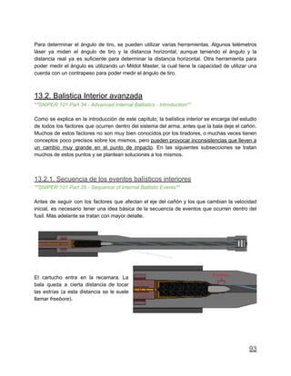 Para determinar el ángulo de tiro, se pueden utilizar varias herramientas. Algunos telémetros
láser ya miden el ángulo de tiro y la distancia horizontal, aunque teniendo el ángulo y la
distancia real ya es suficiente para determinar la distancia horizontal. Otra herramienta para
poder medir el ángulo es utilizando un Mildot Master, la cual tiene la capacidad de utilizar una
cuerda con un contrapeso para poder medir el ángulo de tiro.
13.2. Balistica Interior avanzada
**SNIPER 101 Part 34 - Advanced Internal Ballistics - Introduction**
Como se explica en la introducción de este capítulo, la balística interior se encarga del estudio
de todos los factores que ocurren dentro del sistema del arma, antes que la bala deje el cañón.
Muchos de estos factores no son muy bien conocidos por los tiradores, o muchas veces tienen
conceptos poco precisos sobre los mismos, pero pueden provocar inconsistencias que lleven a
un cambio muy grande en el punto de impacto. En las siguientes subsecciones se tratan
muchos de estos puntos y se plantean soluciones a los mismos.
13.2.1. Secuencia de los eventos balísticos interiores
**SNIPER 101 Part 35 - Sequence of Internal Ballistic Events**
Antes de seguir con los factores que afectan el eje del cañón y los que cambian la velocidad
inicial, es necesario tener una idea básica de la secuencia de eventos que ocurren dentro del
fusil. Más adelante se tratan con mayor detalle.
El cartucho entra en la recamara. La
bala queda a cierta distancia de tocar
las estrías (a esta distancia se le suele
llamar freebore).
93
 