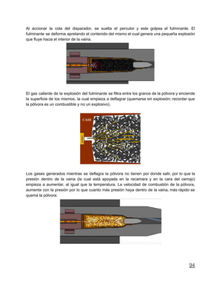 Al accionar la cola del disparador, se suelta el percutor y este golpea el fulminante. El
fulminante se deforma apretando el contenido del mismo el cual genera una pequeña explosión
que fluye hacia el interior de la vaina.
El gas caliente de la explosión del fulminante se filtra entre los granos de la pólvora y enciende
la superficie de los mismos, la cual empieza a deflagrar (quemarse sin explosión; recordar que
la pólvora es un combustible y no un explosivo).
Los gases generados mientras se deflagra la pólvora no tienen por donde salir, por lo que la
presión dentro de la vaina (la cual está apoyada en la recamara y en la cara del cerrojo)
empieza a aumentar, al igual que la temperatura. La velocidad de combustión de la pólvora,
aumenta con la presión por lo que cuanto más presión haya dentro de la vaina, más rápido se
quema la pólvora.
94
 