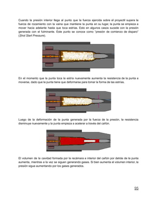 Cuando la presión interior llega al punto que la fuerza ejercida sobre el proyectil supera la
fuerza de rozamiento con la vaina que mantiene la punta en su lugar, la punta se empieza a
mover hacia adelante hasta que toca estrías. Esto en algunos casos sucede con la presión
generada con el fulminante. Este punto se conoce como “presión de comienzo de disparo”
(Shot Start Pressure).
En el momento que la punta toca la estría nuevamente aumenta la resistencia de la punta a
moverse, dado que la punta tiene que deformarse para tomar la forma de las estrías.
Luego de la deformación de la punta generada por la fuerza de la presión, la resistencia
disminuye nuevamente y la punta empieza a acelerar a través del cañón.
El volumen de la cavidad formada por la recámara e interior del cañón por detrás de la punta
aumenta, mientras a la vez se siguen generando gases. Si bien aumenta el volumen interior, la
presión sigue aumentando por los gases generados.
95
 