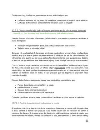 En resumen, hay dos fuerzas opuestas que actúan en todo el proceso.
● La fuerza generada por los gases del propelente que empuja el proyectil hacia adelante
● La fuerza de fricción que ejerce el ánima del cañón sobre el proyectil
13.2.2. Variación del eje del cañón por problemas de vibraciones internas
**SNIPER 101 Part 36 - Bore Axis Shifts Due to Internal Rifle Vibration Issues**
Hay dos factores principales referentes a balística interior que pueden provocar un cambio en el
punto de impacto:
● Variación del eje del cañón (Bore Axis Shift) (se explica en esta sección).
● Variaciones en la velocidad inicial.
Como se vió en el capítulo 5, las ondas armónicas pueden tener un gran efecto en el punto de
impacto. Hay que aclarar que no se puede eliminar la variación del eje del cañón debido a las
vibraciones, sino que lo que se busca es la suficiente consistencia para que para cada disparo,
la posición del eje del cañón esté en el mismo lugar y no en un lugar distinto para cada disparo.
Cuando se tiene un problema con inconsistencias vibratorias debido a problemas con la rigidez
del fusil, esto provoca que exista un “efecto látigo” inconsistente en la boca del cañón. Este
efecto látigo --al igual que las vibraciones-- no están limitadas en el plano vertical, sino que
podrían ser también hacia los lados, lo que provoca que los disparos se dispersen hacia
cualquier dirección.
Algunos de los factores que pueden causar este efecto látigo inconsistente son:
● Puntos de contacto entre el cañón y la culata
● Deformación de la culata
● Bloqueo de los tetones (locking lugs)
● Dimensiones de la recámara o el “headspace”
Cualquier cambio en estos factores, provocarán un cambio en la forma en que el fusil vibra.
13.2.2.1. Puntos de contacto entre el cañón y la culata
Al igual que cuando se toca la cuerda de una guitarra, luego que la cuerda está vibrando, si se
la toca, cambia el sonido que produce. Esto mismo ocurre con la vibración del cañón al
momento del disparo. Si el cañón antes del disparo no está tocando una parte de la culata, pero
en el momento del disparo, debido a la vibración la toca, esto cambiará la forma en que vibra y
97
 