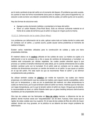 por lo tanto cambiará el eje del cañón en el momento del disparo. El problema que esto suceda,
es cuando lo hace de forma inconsistente (toca para un disparo, pero para el siguiente no). La
solución a esto es tener una relación consistente entre la culata y el cañón (junto con la acción).
Hay dos formas de solucionar esto:
● Agregar puntos de tensión (sólidos y constantes) a lo largo del cañón.
● Tener un cañón flotante (Free-Float Bore). Esto es remover suficiente material en el
frente de la culata de tal forma que el cañón no toque en ningún punto la misma.
13.2.2.2. Deformación de la culata (Stock Warp)
Los problemas por deformación de la culta, aplican sobre todo en fusiles donde la culata esté
en contacto con el cañón, y cuando ocurre, puede causar serios problemas al momento de
realizar el disparo.
Existen varios materiales utilizados para la construcción de culatas y cada uno tiene
propiedades distintas.
El material clásico es la madera utilizada en las culatas de caza. La madera es sujeta a la
deformación si se la compara día a día a causa de cambios de temperatura y humedad. La
madera está compuesta por células vegetales, las cuales pueden absorber agua lo que
provoca un cambio el tamaño individual de cada célula, por lo cual las dimensiones de la culata
también cambian junto con la humedad. Si el cañón está en contacto con la culata, estos
cambios de dimensiones provocan un cambio de tensión en el cañón, lo que causa un cambio
en el eje del cañón. Por esta razón es que se recomienda “flotar el cañón” y así eliminar
completamente este problema.
Se utilizan también culatas de plástico por molde de inyección, las cuales son menos
propensas a la deformación que las culatas de madera, pero siguen siendo susceptibles, sobre
todo por la temperatura, y esto es por la plasticidad del material; con altas temperaturas la
culata es menos dura, por lo que la tensión sobre el cañón es menor, mientras que es más dura
con bajas temperaturas, por lo que la tensión sobre el cañón es mayor. Al igual que el anterior,
lo recomendable es tener un cañón flotante dado que un glass bedding tampoco daría buenos
resultados por las propiedades de la culata.
Otro tipo de culatas son las fabricadas en fibra de vidrio macizas, a diferencia de las de
plástico donde muchas veces son “esqueletizadas” (es de decir, huecas). Esto causa que la
rigidez de estas culatas sea muy superior. En el caso de las culatas de fibra de vidrio de mayor
calidad, donde son muy gruesas, en la práctica no se debería de tener ningún problema de
deformación.
98
 