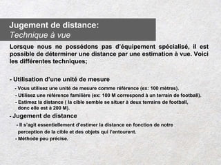 Lorsque nous ne possédons pas d’équipement spécialisé, il est
possible de déterminer une distance par une estimation à vue. Voici
les différentes techniques;
- Utilisation d’une unité de mesure
- Vous utilisez une unité de mesure comme référence (ex: 100 mètres).
- Utilisez une référence familière (ex: 100 M correspond à un terrain de football).
- Estimez la distance ( la cible semble se situer à deux terrains de football,
donc elle est à 200 M).
- Jugement de distance
- Il s’agit essentiellement d’estimer la distance en fonction de notre
perception de la cible et des objets qui l’entourent.
- Méthode peu précise.
Jugement de distance:
Technique à vue
 